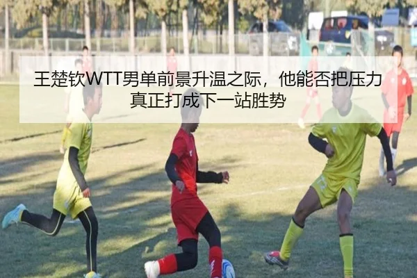 王楚钦WTT男单前景升温之际，他能否把压力真正打成下一站胜势